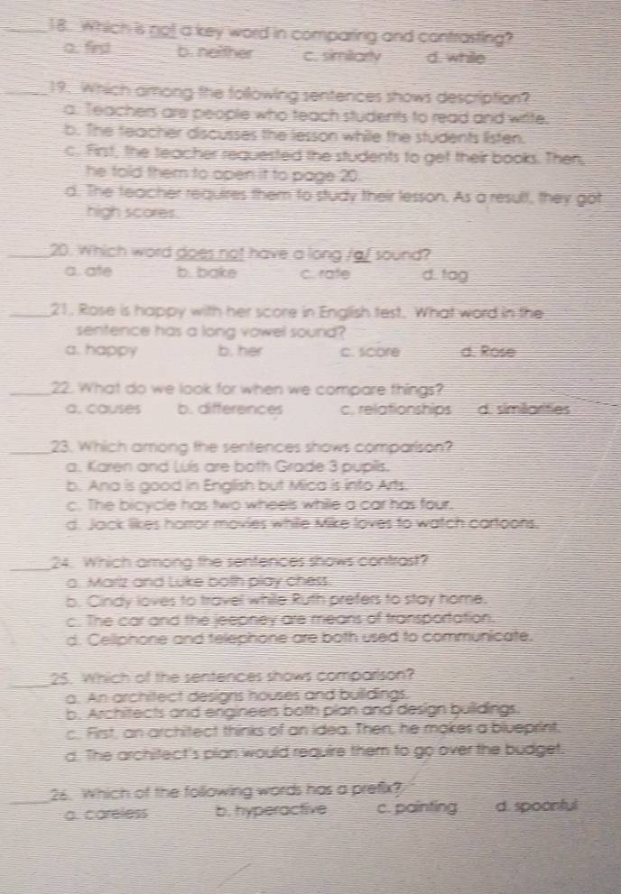 Which is not a key word in comparing and contrasting?
a. fird b. neither c. simitarly d. while
_19. Which among the following sentences shows description?
a. Teachers are people who teach students to read and write.
b. The feacher discusses the lesson while the students listen.
c. First; the teacher requested the students to get their books. Then,
he told them to open it to page 20
d. The teacher requires them to study their lesson. As a result, they got
high scores.
_20. Which word does not have a long /g/ sound?
a. ate b. bake c. rafe d. tag
_21. Rose is happy with her score in English test. What word in the
sentence has a long vowel sound?
a. happy b. her c. score d. Rose
_22. What do we look for when we compare things?
a, causes b. differences c. relationships d. simianties
_23. Which among the sentences shows comparison?
a. Karen and Luís are both Grade 3 pupils.
b. Ana is good in English but Mica is into Arts.
c. The bicycle has two wheels while a car has four.
d. Jack likes horror movies while Mike loves to watch cartoons.
_24. Which among the sentences shows contrast?
o. Marlz and Luke both play chess.
b. Cindy loves to travel while Ruth prefers to stay home.
c. The car and the jeepney are means of transportation.
d. Celliphone and telephone are both used to communicate,
_
25. Which of the sentences shows comparison?
a. An architect designs houses and buildings,
b. Architects and engineers both plan and design builidings.
c. First, an architect thinks of an idea. Then, he makes a blueprint,
d. The architect's plan would require them to go over the budget.
_
26. Which of the following words has a prefix?
a. careless b. hyperactive c. painting d. spoontul