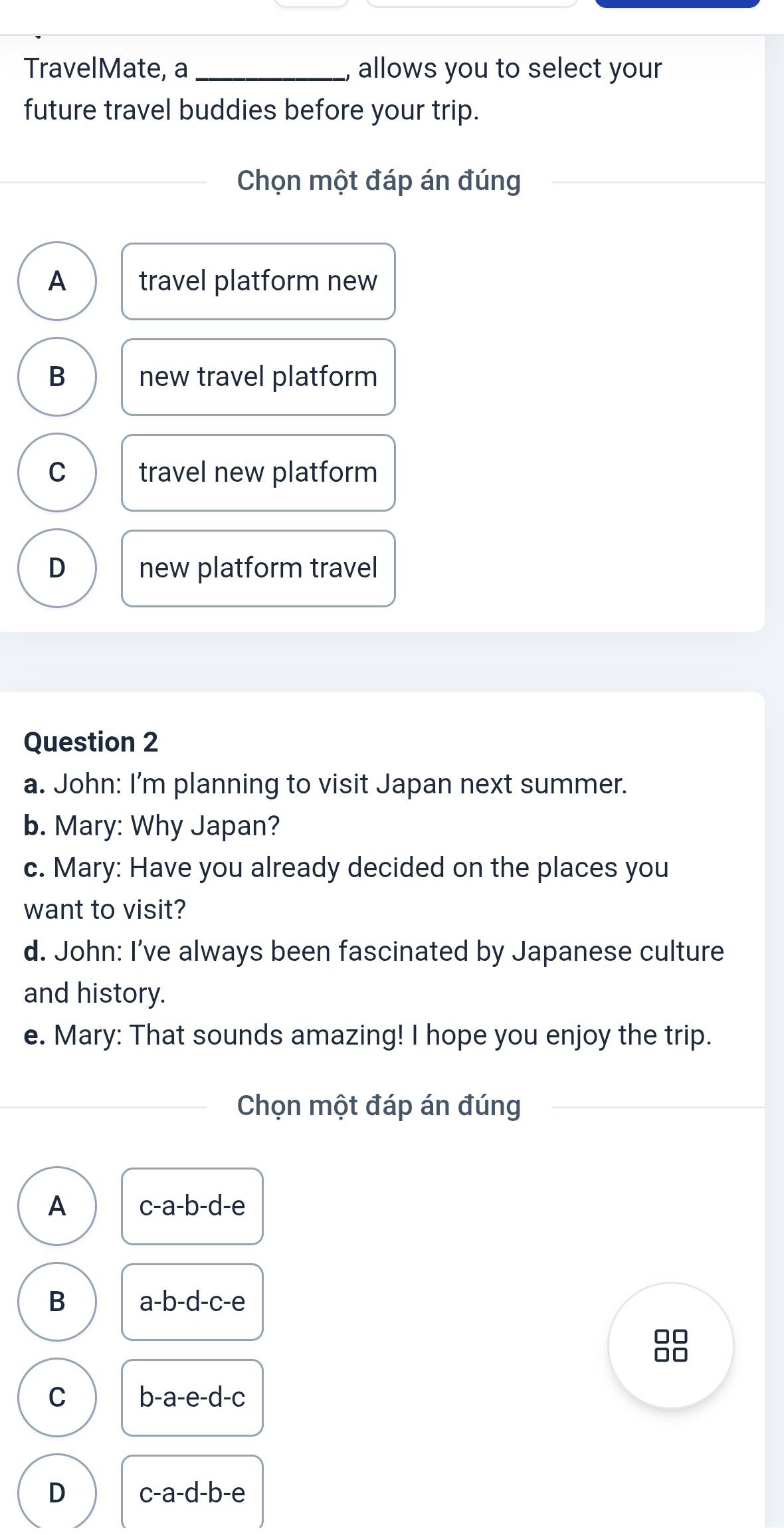 TravelMate, a _, allows you to select your
future travel buddies before your trip.
Chọn một đáp án đúng
A travel platform new
B new travel platform
C travel new platform
D new platform travel
Question 2
a. John: I'm planning to visit Japan next summer.
b. Mary: Why Japan?
c. Mary: Have you already decided on the places you
want to visit?
d. John: I’ve always been fascinated by Japanese culture
and history.
e. Mary: That sounds amazing! I hope you enjoy the trip.
Chọn một đáp án đúng
A c-a-b-d-e
B a-b-d-c-e
□□
□□
C b-a-e-d-c
D c-a-d-b-e