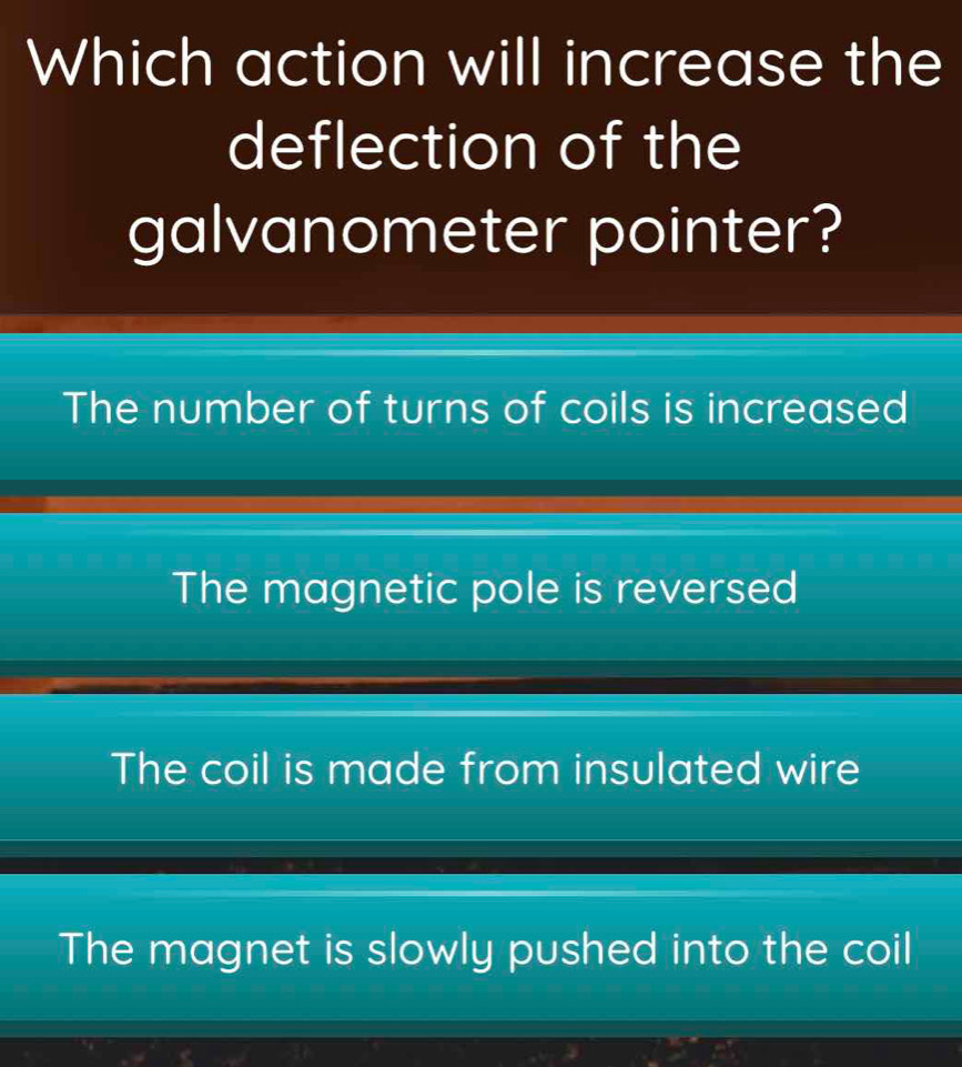 Which action will increase the
deflection of the
galvanometer pointer?
The number of turns of coils is increased
The magnetic pole is reversed
The coil is made from insulated wire
The magnet is slowly pushed into the coil