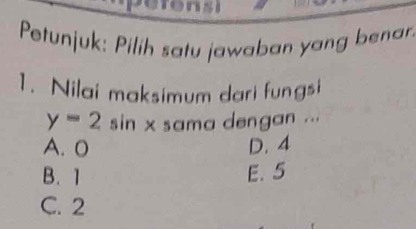 Petunjuk: Pilih satu jawaban yang benar
1. Nilai maksimum dari fungsi
y=2 sin x sama dengan ...
A. 0 D. 4
B. 1 E. 5
C. 2