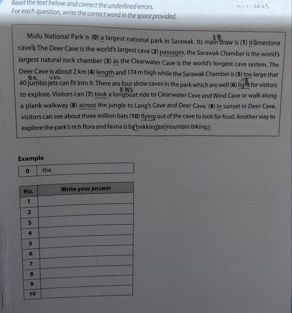 Read the text below and correct the underlined errors. 
For each question, write the correct word in the space provided. 
Mulu National Park is (0) a largest national park in Sarawak. Its main draw is (1) it limestone 
caves) The Deer Cave is the world's largest cave (2) passages, the Sarawak Chamber is the world’s 
largest natural rock chamber (3) as the Clearwater Cave is the world's longest cave system. The 
Deer Cave is about 2 km (4) length and 174 m high while the Sarawak Chamber is (5) too large that
40 jumbo jets can fit into it. There are four show caves in the park which are well (6) light for visitors 
to explore. Visitors can (7) took a longboat ride to Clearwater Cave and Wind Cave or walk along 
a plank walkway (8) across the jungle to Lang's Cave and Deer Cave. (9) In sunset in Deer Cave, 
visitors can see about three million bats (10) flying out of the cave to look for food. Another way to 
explore the park’s rich flora and fauna is by trekking or mountain biking.) 
Example 
0 the