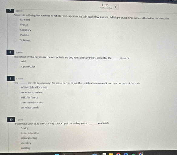 Time Remaining 21:50
1 1 point
Andrew is suffering from a sinus infection. He is experiencing pain just below his eyes. Which paranasal sinus is most affected by the infection?
Ethmoid
Frontal
Maxillary
Parietal
Sphenoid
B 1 point _skeleton.
Protection of vital organs and hematopoiesis are two functions commonly named for the
axial
appendicular
9 1 point
The _provide passageways for spinal nerves to exit the vertebral column and travel to other parts of the body.
intervertebral foramina
vertebral foramina
articular facets
transverse foramina
vertebral canals
10 1 point
If you move your head in such a way to look up at the ceiling, you are _your neck.
flexing
hyperextending
circumducting
elevating
rotating