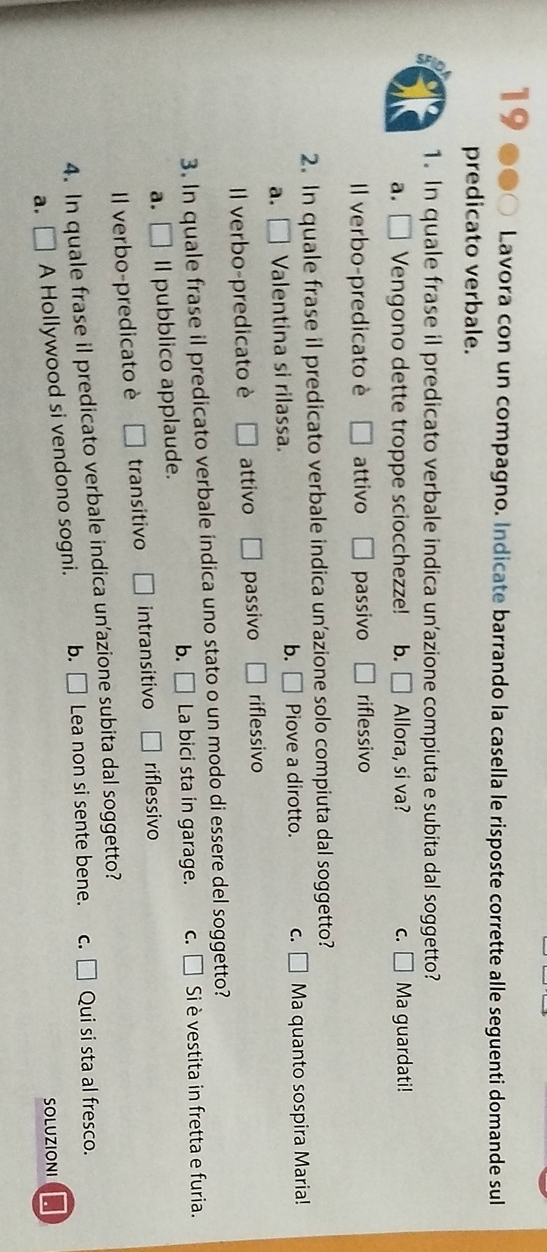 Lavora con un compagno. Indicate barrando la casella le risposte corrette alle seguenti domande sul
predicato verbale.
1. In quale frase il predicato verbale indica un’azione compiuta e subita dal soggetto?
a. □ Vengono dette troppe sciocchezze! b. Allora, si va? C. □ Ma guardati!
Il verbo-predicato è □ attivo □ passivo riflessivo
2. In quale frase il predicato verbale indica un’azione solo compiuta dal soggetto?
b. Piove a dirotto. C. □ Ma quanto sospira Maria!
a. □ Valentina si rilassa.
Il verbo-predicato è □ attivo □ passivo riflessivo
3. In quale frase il predicato verbale indica uno stato o un modo di essere del soggetto?
b.
a. □ .. Il pubblico applaude. □ La bici sta in garage. c. [ I Si è vestita in fretta e furia.
Il verbo-predicato è □ transitivo □ intransitivo □ riflessivo
4. In quale frase il predicato verbale indica un’azione subita dal soggetto?
a. □ A Hollywood si vendono sogni. b. □ Lea non si sente bene. c. □ Qui si sta al fresco.
SOLUZIONI