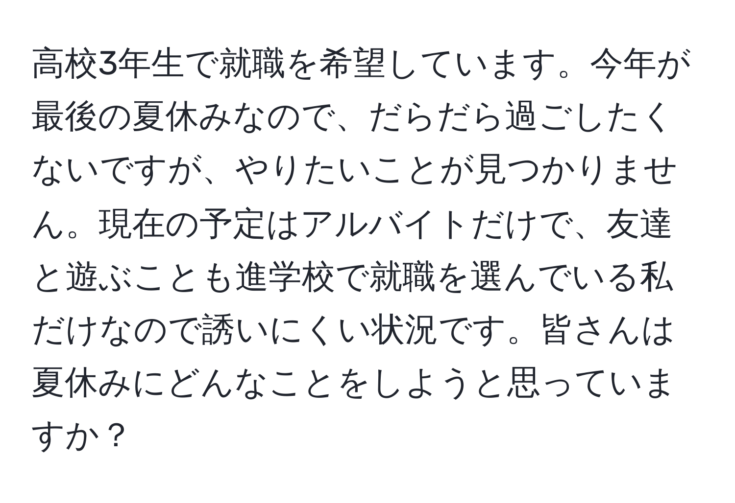 高校3年生で就職を希望しています。今年が最後の夏休みなので、だらだら過ごしたくないですが、やりたいことが見つかりません。現在の予定はアルバイトだけで、友達と遊ぶことも進学校で就職を選んでいる私だけなので誘いにくい状況です。皆さんは夏休みにどんなことをしようと思っていますか？