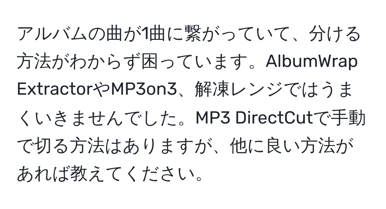 アルバムの曲が1曲に繋がっていて、分ける方法がわからず困っています。AlbumWrap ExtractorやMP3on3、解凍レンジではうまくいきませんでした。MP3 DirectCutで手動で切る方法はありますが、他に良い方法があれば教えてください。