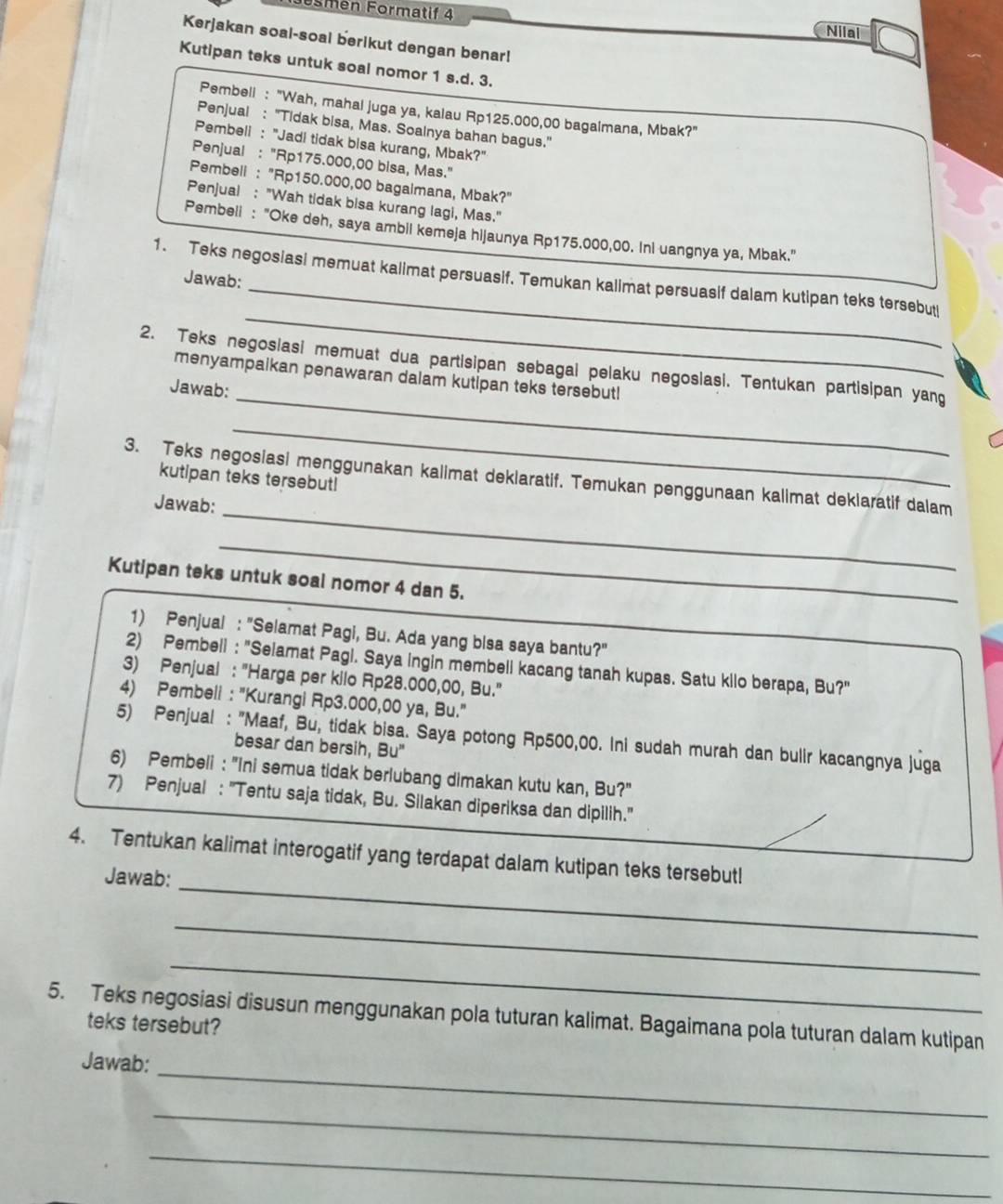 Eömen Formatif 4
Nilai
Kerjakan soal-soal berikut dengan benar!
Kutipan teks untuk soal nomor 1 s.d. 3.
Pembell : "Wah, mahal juga ya, kalau Rp125.000,00 bagaimana, Mbak?"
Penjual : "Tidak bisa, Mas. Soalnya bahan bagus."
Pembeli : "Jadi tidak bisa kurang, Mbak?"
Penjual : "Rp175.000,00 bisa, Mas."
Pembell : "Rp150.000,00 bagalmana, Mbak?"
Penjual : "Wah tidak bisa kurang lagi, Mas."
Pembeli : "Oke deh, saya ambil kemeja hijaunya Rp175.000,00. Ini uangnya ya, Mbak."
1. Teks negosiasi memuat kalimat persuasif. Temukan kallmat persuasif dalam kutipan teks tersebut
Jawab:
_
_
2. Teks negosiasi memuat dua partisipan sebagai pelaku negosiasi. Tentukan partisipan yang
menyampaikan penawaran dalam kutipan teks tersebutl
Jawab:
_
3. Teks negosiasi menggunakan kalimat deklaratif. Temukan penggunaan kalimat deklaratif dalam
kutipan teks tersebut!
Jawab:_
_
Kutipan teks untuk soal nomor 4 dan 5.
1) Penjual : "Selamat Pagi, Bu. Ada yang bisa saya bantu?"
2) Pembell : "Selamat Pagl. Saya ingin membell kacang tanah kupas. Satu kilo berapa, Bu?"
3) Penjual : "Harga per kilo Rp28.000,00, Bu."
4) Pembeli : "Kurangi Rp3.000,00 ya, Bu."
5) Penjual : "Maaf, Bu, tidak bisa. Saya potong Rp500,00. Ini sudah murah dan bulir kacangnya juga
besar dan bersih, Bu"
6) Pembeli : "Ini semua tidak berlubang dimakan kutu kan, Bu?"
7) Penjual : "Tentu saja tidak, Bu. Silakan diperiksa dan dipilih."
_
4. Tentukan kalimat interogatif yang terdapat dalam kutipan teks tersebutl
Jawab:
_
_
5. Teks negosiasi disusun menggunakan pola tuturan kalimat. Bagaimana pola tuturan dalam kutipan
teks tersebut?
_
Jawab:
_
_