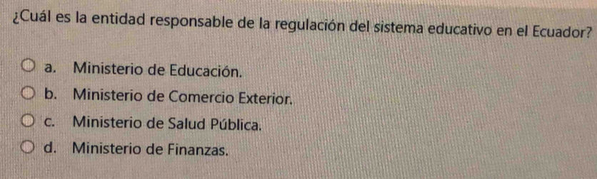 ¿Cuál es la entidad responsable de la regulación del sistema educativo en el Ecuador?
a. Ministerio de Educación.
b. Ministerio de Comercio Exterior.
c. Ministerio de Salud Pública.
d. Ministerio de Finanzas.