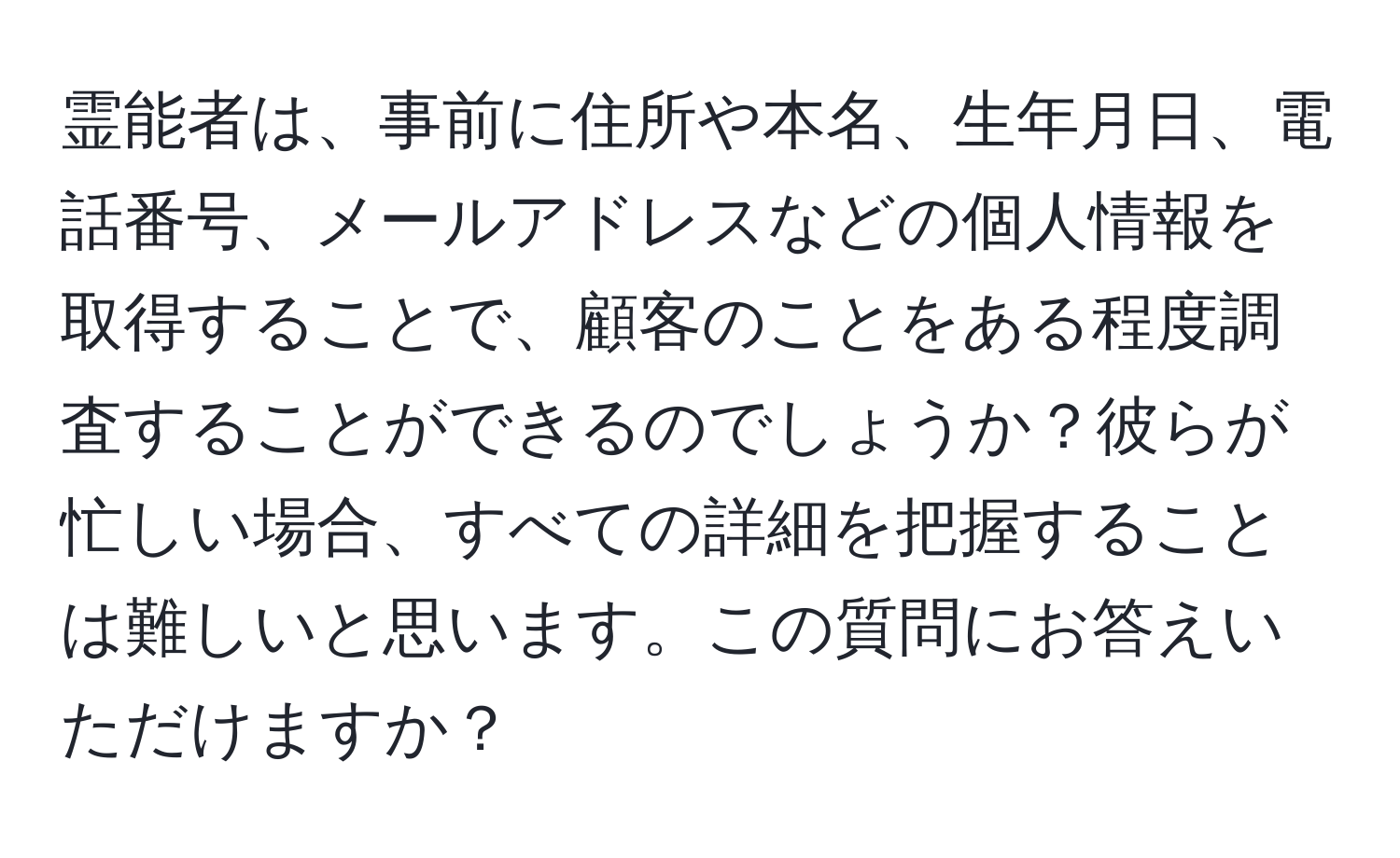 霊能者は、事前に住所や本名、生年月日、電話番号、メールアドレスなどの個人情報を取得することで、顧客のことをある程度調査することができるのでしょうか？彼らが忙しい場合、すべての詳細を把握することは難しいと思います。この質問にお答えいただけますか？