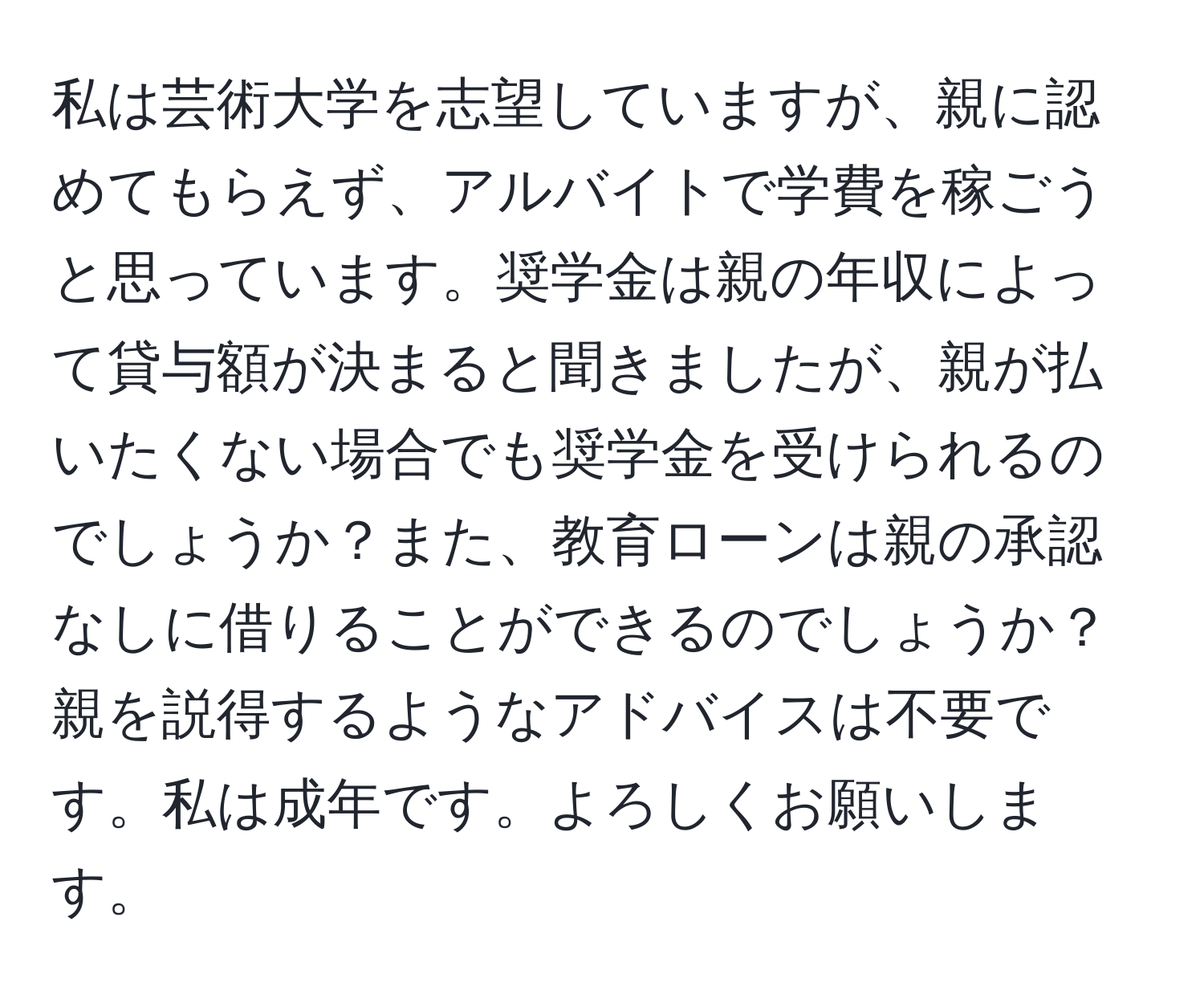 私は芸術大学を志望していますが、親に認めてもらえず、アルバイトで学費を稼ごうと思っています。奨学金は親の年収によって貸与額が決まると聞きましたが、親が払いたくない場合でも奨学金を受けられるのでしょうか？また、教育ローンは親の承認なしに借りることができるのでしょうか？親を説得するようなアドバイスは不要です。私は成年です。よろしくお願いします。