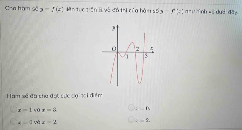 Cho hàm số y=f(x) liên tục trên R và đồ thị của hàm số y=f'(x) như hình vẽ dưới đây.
Hàm số đã cho đạt cực đại tại điểm
x=1 và x=3. x=0.
x=0 và x=2.
x=2.