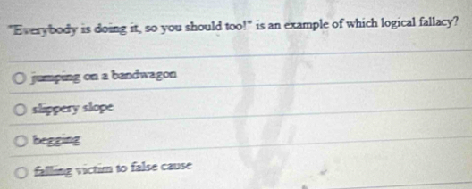 "Everybody is doing it, so you should too!" is an example of which logical fallacy?
jumping on a bandwagon
slippery slope
begging
falling victim to false cause