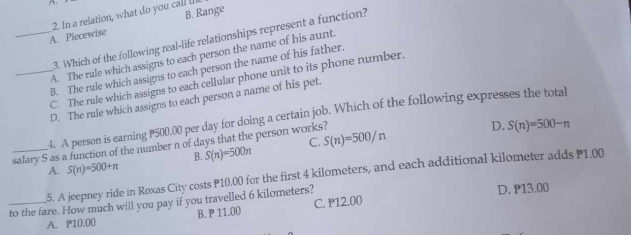 B. Range
_A. Piecewise 2. In a relation, what do you call I
3. Which of the following real-life relationships represent a function?
A. The rule which assigns to each person the name of his aunt.
B. The rule which assigns to each person the name of his father.
_C. The rule which assigns to each cellular phone unit to its phone number.
D. The rule which assigns to each person a name of his pet.
4. A person is earning P500,00 per day for doing a certain job. Which of the following expresses the total
_salary S as a function of the number n of days that the person works? C. S(n)=500/n D. S(n)=500-n
B. S(n)=500n
A. S(n)=500+n
5. A jeepney ride in Roxas City costs P10.00 for the first 4 kilometers, and each additional kilometer adds P1.00
_to the fare. How much will you pay if you travelled 6 kilometers? D. P13.00
A. P10.00 B. P 11.00 C. P12.00