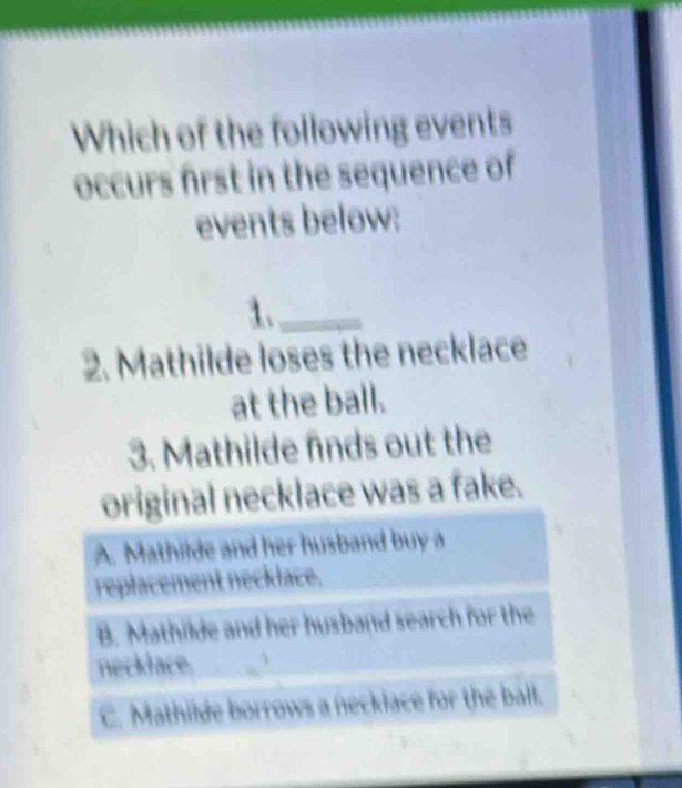 Which of the following events
occurs first in the sequence of
events below:
1._
2. Mathilde loses the necklace
at the ball.
3. Mathilde finds out the
original necklace was a fake.
A. Mathilde and her husband buy a
replacement necklace.
B. Mathilde and her husband search for the
necklace.
C. Mathilde borrows a necklace for the ball.