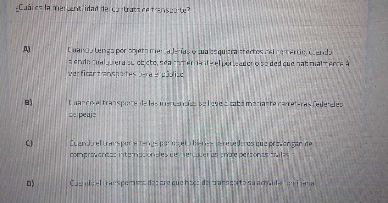 ¿Cuál es la mercantilidad del contrato de transporte?
A)
Cuando tenga por objeto mercaderías o cualesquiera efectos del comercio, cuando
siendo cualquiera su objeto, sea comerciante el porteador o se dedique habitualmente á
verificar transportes para el público
B) Cuando el transporte de las mercancías se lleve a cabo mediante carreteras federales
de peaje
C Cuando el transporte tenga por objeto bienes perecederos que provengan de
compraventas internacionales de mercaderías entre personas civiles
D) Cuando el transportista declare que hace del transporte su actividad ordinaria