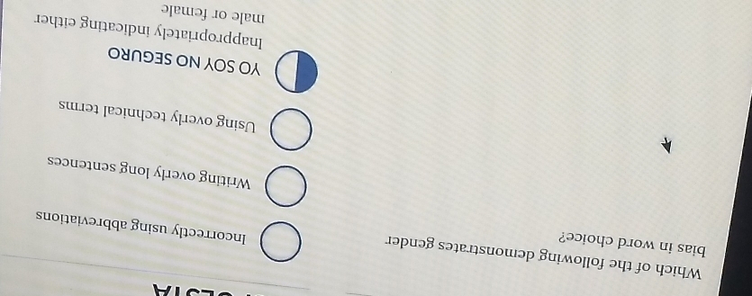 STA
Which of the following demonstrates gender
bias in word choice?
Incorrectly using abbreviations
Writing overly long sentences
Using overly technical terms
YO SOY NO SEGURO
Inappropriately indicating either
male or female