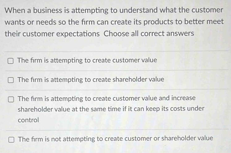 When a business is attempting to understand what the customer
wants or needs so the firm can create its products to better meet
their customer expectations Choose all correct answers
The firm is attempting to create customer value
The firm is attempting to create shareholder value
The firm is attempting to create customer value and increase
shareholder value at the same time if it can keep its costs under
control
The firm is not attempting to create customer or shareholder value