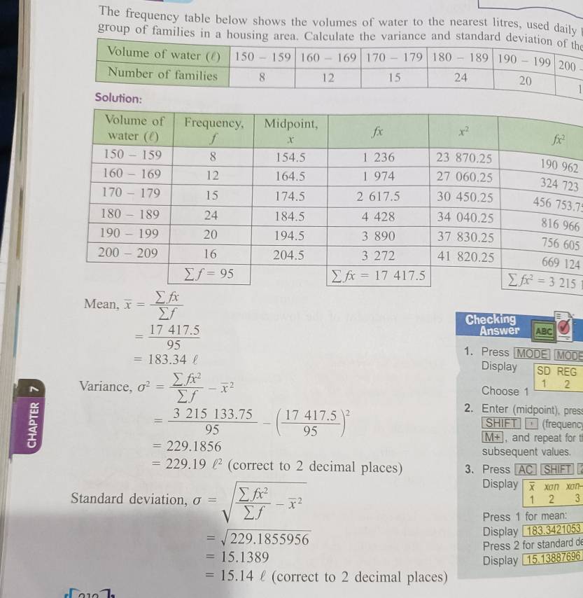 The frequency table below shows the volumes of water to the nearest litres, used daily
group of families in a housing area. Calculate the variance and standard dee
2
3
.75
66
05
24
Mean, overline x= sumlimits fx/sumlimits f 
Checking :
Answer ABC
= (17417.5)/95  1. Press MODE MOD
Display
=183.34ell SD REG
~ Variance, sigma^2= sumlimits fx^2/sumlimits f -overline x^(2
1 2
Choose 1
=frac 3215133.75)95-( (17417.5)/95 )^2
2. Enter (midpoint), press
SHIFT  (frequenc
M+ , and repeat for t
=229.1856
subsequent values.
=229.19ell^2 (correct to 2 decimal places) 3、 Press AC SHIFT I
Standard deviation, sigma =sqrt(frac sumlimits fx^2)sumlimits f-overline x^2
Display    xan xan
1 2 3
Press 1 for mean:
=sqrt(229.1855956)
Display 183.3421053
=15.1389 Press 2 for standard d
Display 15.13887696
=15.14ell (correct to 2 decimal places)