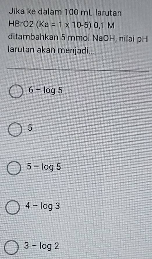 Jika ke dalam 100 mL larutan
HBrO2(Ka=1* 10-5)0,1M
ditambahkan 5 mmol NaOH, nilai pH
larutan akan menjadi...
6-log 5
5
5-log 5
4-log 3
3-log 2