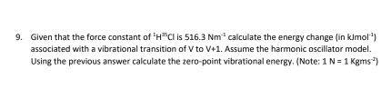 Given that the force constant of^1H^(35)Cl is 516.3Nm^(-1) calculate the energy change (in kJm 1^(-1))
associated with a vibrational transition of V to V+1. Assume the harmonic oscillator model. 
Using the previous answer calculate the zero-point vibrational energy. (Note: 1N=1Kgms^(-2))