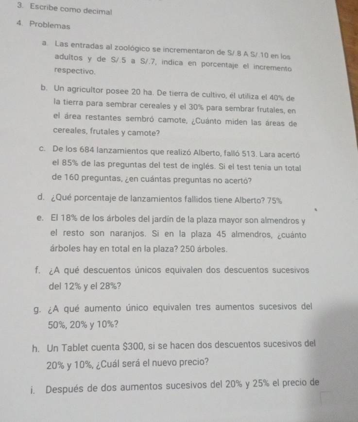 Escribe como decimal 
4. Problemas 
a. Las entradas al zoológico se incrementaron de S/.8 A S/.10 en los 
adultos y de S/.5 a S/.7, indica en porcentaje el incremento 
respectivo. 
b. Un agricultor posee 20 ha. De tierra de cultivo, él utiliza el 40% de 
la tierra para sembrar cereales y el 30% para sembrar frutales, en 
el área restantes sembró camote, ¿Cuánto miden las áreas de 
cereales, frutales y camote? 
c. De los 684 lanzamientos que realizó Alberto, falló 513. Lara acertó 
el 85% de las preguntas del test de inglés. Si el test tenía un total 
de 160 preguntas, ¿en cuántas preguntas no acertó? 
d. ¿Qué porcentaje de lanzamientos fallidos tiene Alberto? 75%
e. El 18% de los árboles del jardín de la plaza mayor son almendros y 
el resto son naranjos. Si en la plaza 45 almendros, ¿cuánto 
árboles hay en total en la plaza? 250 árboles. 
f. ¿A qué descuentos únicos equivalen dos descuentos sucesivos 
del 12% y el 28%? 
g. ¿A qué aumento único equivalen tres aumentos sucesivos del
50%, 20% y 10%? 
h. Un Tablet cuenta $300, si se hacen dos descuentos sucesivos del
20% y 10%, ¿Cuál será el nuevo precio? 
i. Después de dos aumentos sucesivos del 20% y 25% el precio de