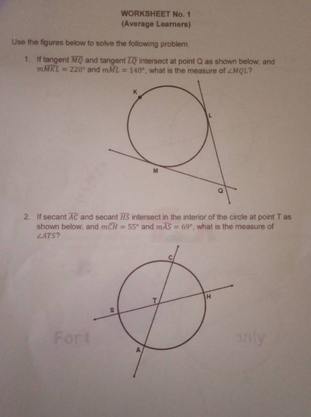 WORKSHEET No. 1 
(Average Learners) 
Use the figures below to solve the following problem. 
1. If tangent overline MQ and tangent overline LQ intersect at point Q as shown below, and
mwidehat MKL=220° and mwidehat ML=140° , what is the measure of ∠ MQL ? 
2. If secant overline AC and secant overline HS intersect in the interior of the circle at point T as 
shown below, and mwidehat CH=55° and mwidehat AS=69° ', what is the measure of
∠ ATS ?