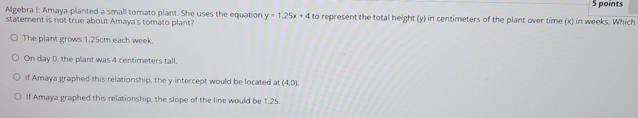 Algebra I: Amaya planted a small tomato plant. She uses the equation y=1.25x+4 to represent the total height (y) in centimeters of the plant over time (x) in weeks. Which
statement is not true about Amaya's tomato plant?
The plant grows 1.25cm each week.
On day 0, the plant was 4 centimeters tall.
If Amaya graphed this relationship, the y-intercept would be located at (4,0).
If Amaya graphed this relationship, the slope of the line would be 1.25.