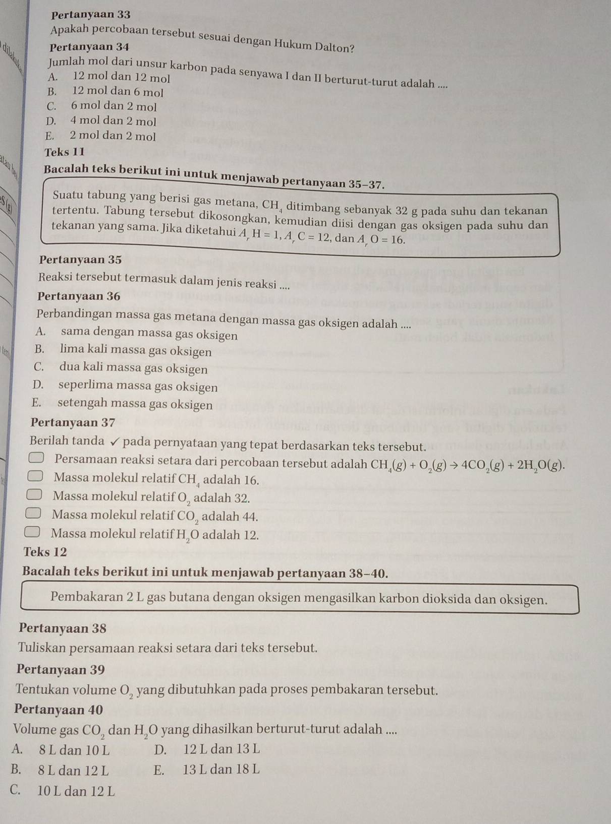 Pertanyaan 33
Apakah percobaan tersebut sesuai dengan Hukum Dalton?
Pertanyaan 34
Jumlah mol dari unsur karbon pada senyawa I dan II berturut-turut adalah ...
A. 12 mol dan 12 mol
B. 12 mol dan 6 mol
C. 6 mol dan 2 mol
D. 4 mol dan 2 mol
E. 2 mol dan 2 mol
Teks 11
Bacalah teks berikut ini untuk menjawab pertanyaan 35-37.
Suatu tabung yang berisi gas metana, CH₄ ditimbang sebanyak 32 g pada suhu dan tekanan
y tertentu. Tabung tersebut dikosongkan, kemudian diisi dengan gas oksigen pada suhu dan
tekanan yang sama. Jika diketahui A H=1,A_rC=12 , dan A,O=16.
Pertanyaan 35
Reaksi tersebut termasuk dalam jenis reaksi ....
Pertanyaan 36
Perbandingan massa gas metana dengan massa gas oksigen adalah ....
A. sama dengan massa gas oksigen
B. lima kali massa gas oksigen
C. dua kali massa gas oksigen
D. seperlima massa gas oksigen
E. setengah massa gas oksigen
Pertanyaan 37
Berilah tanda ✓ pada pernyataan yang tepat berdasarkan teks tersebut.
Persamaan reaksi setara dari percobaan tersebut adalah CH_4(g)+O_2(g)to 4CO_2(g)+2H_2O(g).
Massa molekul relatif CH adalah 16.
Massa molekul relatif O_2 adalah 32.
Massa molekul relatif CO_2 adalah 44.
Massa molekul relatif H O adalah 12.
Teks 12
Bacalah teks berikut ini untuk menjawab pertanyaan 38-40.
Pembakaran 2 L gas butana dengan oksigen mengasilkan karbon dioksida dan oksigen.
Pertanyaan 38
Tuliskan persamaan reaksi setara dari teks tersebut.
Pertanyaan 39
Tentukan volume O_2 yang dibutuhkan pada proses pembakaran tersebut.
Pertanyaan 40
Volume gas CO_2 dan H_2O yang dihasilkan berturut-turut adalah ....
A. 8 L dan 10 L D. 12 L dan 13 L
B. 8 L dan 12 L E. 13 L dan 18 L
C. 10 L dan 12 L