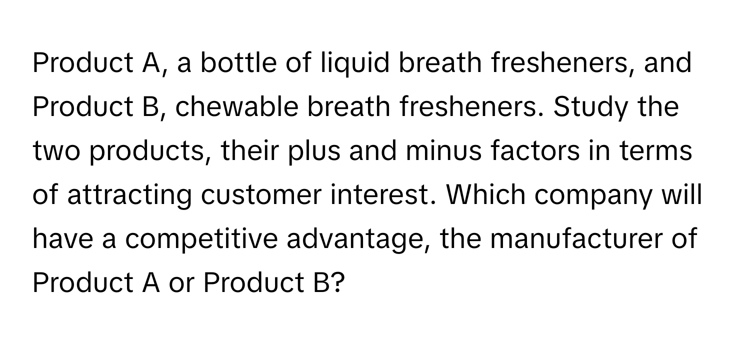 Product A, a bottle of liquid breath fresheners, and Product B, chewable breath fresheners. Study the two products, their plus and minus factors in terms of attracting customer interest. Which company will have a competitive advantage, the manufacturer of Product A or Product B?