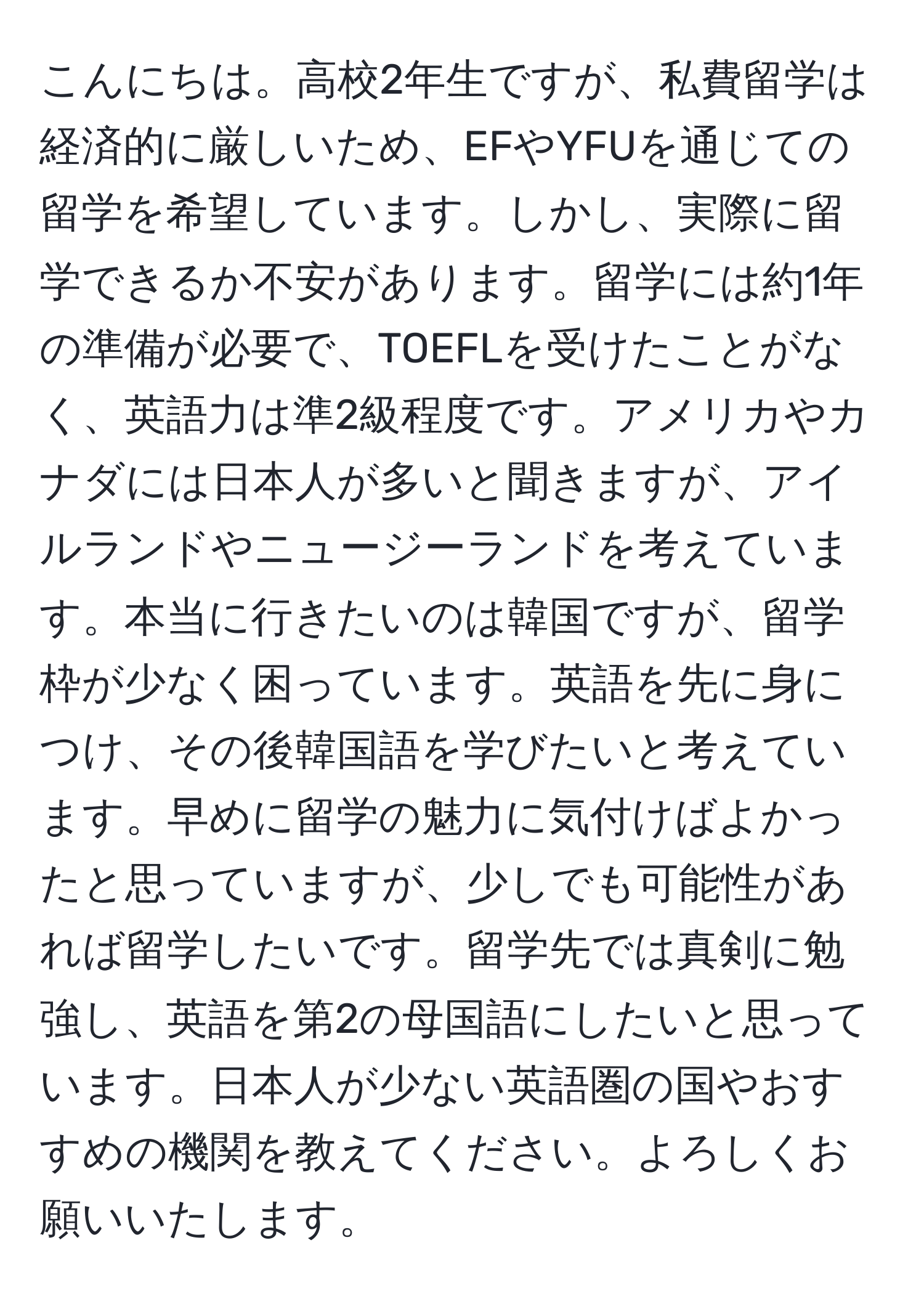 こんにちは。高校2年生ですが、私費留学は経済的に厳しいため、EFやYFUを通じての留学を希望しています。しかし、実際に留学できるか不安があります。留学には約1年の準備が必要で、TOEFLを受けたことがなく、英語力は準2級程度です。アメリカやカナダには日本人が多いと聞きますが、アイルランドやニュージーランドを考えています。本当に行きたいのは韓国ですが、留学枠が少なく困っています。英語を先に身につけ、その後韓国語を学びたいと考えています。早めに留学の魅力に気付けばよかったと思っていますが、少しでも可能性があれば留学したいです。留学先では真剣に勉強し、英語を第2の母国語にしたいと思っています。日本人が少ない英語圏の国やおすすめの機関を教えてください。よろしくお願いいたします。