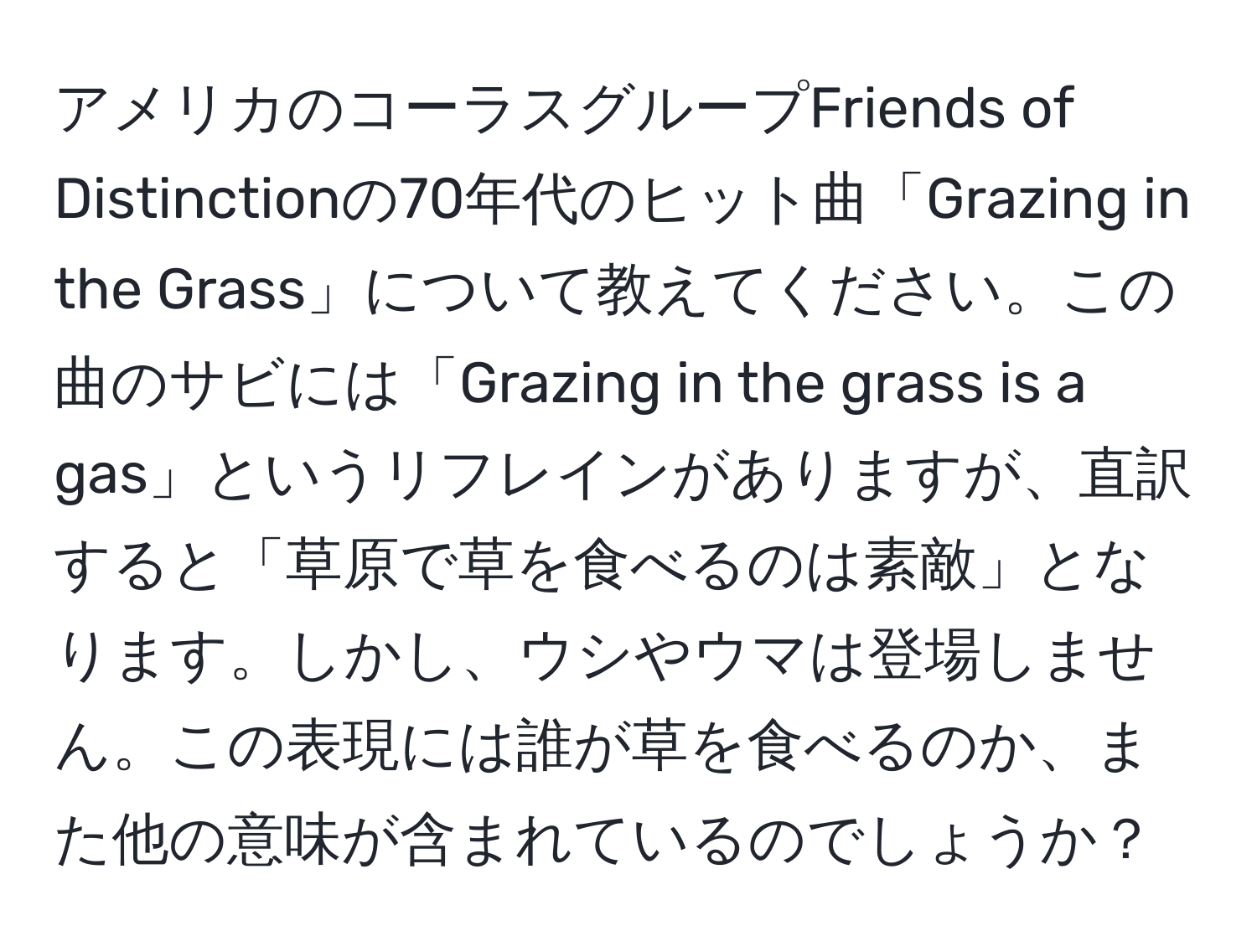 アメリカのコーラスグループFriends of Distinctionの70年代のヒット曲「Grazing in the Grass」について教えてください。この曲のサビには「Grazing in the grass is a gas」というリフレインがありますが、直訳すると「草原で草を食べるのは素敵」となります。しかし、ウシやウマは登場しません。この表現には誰が草を食べるのか、また他の意味が含まれているのでしょうか？