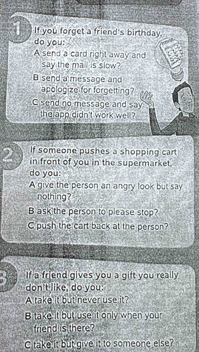 If you forget a friend's birthday,
do you:
A send a card right away and
say the mail is slow?
B send a message and
apologize for forgetting?
C send no message and say
the app didn't work well?
2 If someone pushes a shopping cart
in front of you in the supermarket,
do you:
A give the person an angry look but say
nothing?
B ask the person to please stop?
C push the cart back at the person?
If a friend gives you a gift you really
don't like, do you:
A take it but never use it?
B take it but use it only when your
friend is there?
C take it but give it to someone else?