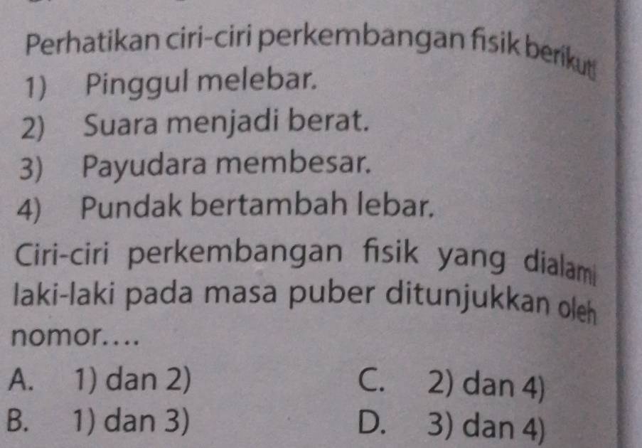 Perhatikan ciri-ciri perkembangan fisik berikut
1) Pinggul melebar.
2) Suara menjadi berat.
3) Payudara membesar.
4) Pundak bertambah lebar.
Ciri-ciri perkembangan fisik yang dialam
laki-laki pada masa puber ditunjukkan oleh
nomor....
A. 1) dan 2) C. 2) dan 4)
B. 1) dan 3) D. 3) dan 4)