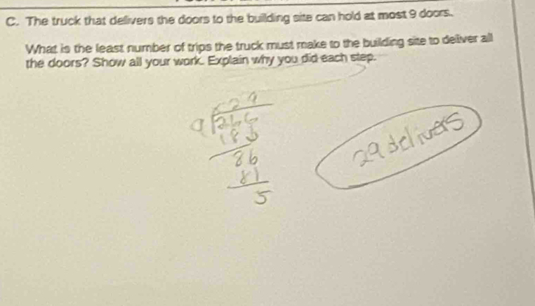 The truck that delivers the doors to the building site can hold at most 9 doors. 
What is the least number of trips the truck must make to the building site to deliver all 
the doors? Show all your work. Explain why you did each step.