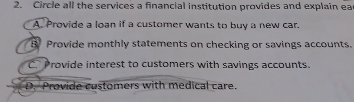 Circle all the services a financial institution provides and explain eac
A. Provide a loan if a customer wants to buy a new car.
B Provide monthly statements on checking or savings accounts.
C. Provide interest to customers with savings accounts.
D. Provide customers with medical care.