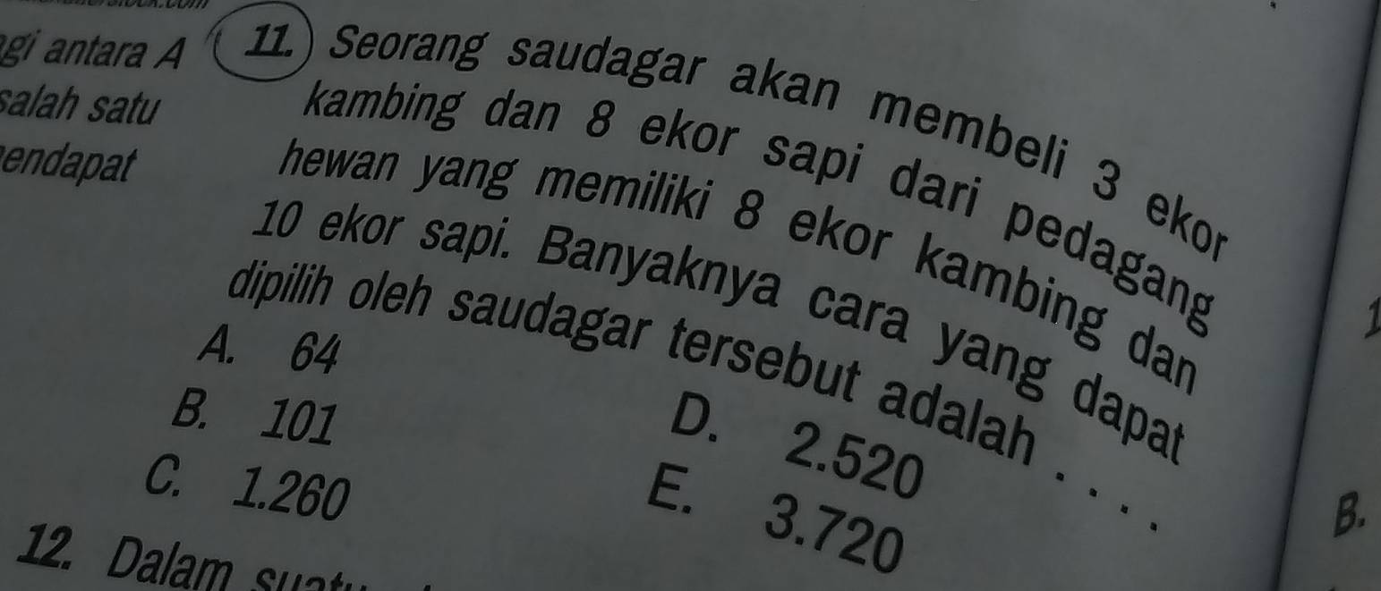 salah satu
gi antara A 11.) Seorang saudagar akan membeli 3 ekor
endapat
kambing dan 8 ekor sapi dari pedagang
hewan yang memiliki 8 ekor kambing dar
10 ekor sapi. Banyaknya cara yang dapa
1
A. 64
dipilih oleh saudagar tersebut adalah . . .
B. 101
D. 2.520
C. 1.260
E. 3.720
B.
12. Dalam su