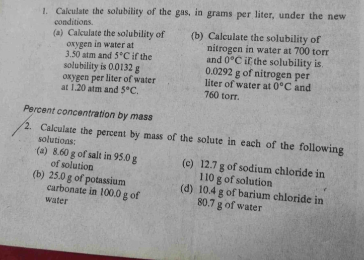 Calculate the solubility of the gas, in grams per liter, under the new 
conditions. 
(a) Calculate the solubility of (b) Calculate the solubility of 
oxygen in water at nitrogen in water at 700 torr
3.50 atm and 5°C if the and 0°C if the solubility is. 
solubility is 0.0132 g 0.0292 g of nitrogen per 
oxygen per liter of water liter of water at 0°C and 
at 1.20 atm and 5°C. 760 torr. 
Percent concentration by mass 
2. Calculate the percent by mass of the solute in each of the following solutions: 
(a) 8.60 g of salt in 95.0 g (c) 12.7 g of sodium chloride in 
of solution 110 g of solution 
(b) 25.0 g of potassium (d) 10.4 g of barium chloride in 
carbonate in 100.0 g of 80.7 g of water 
water