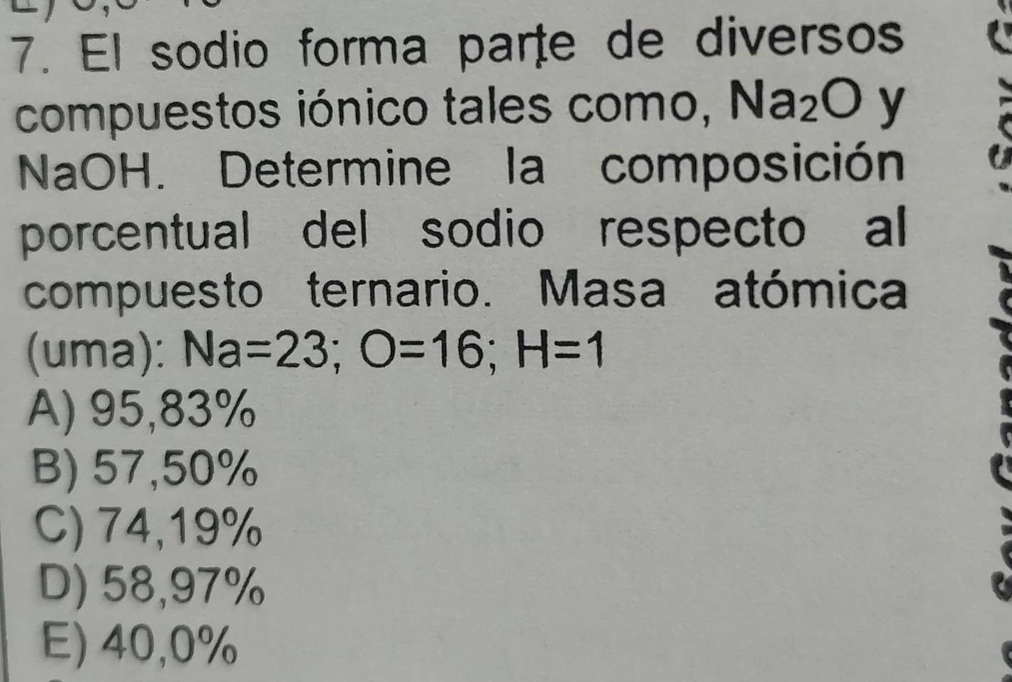 El sodio forma parte de diversos
compuestos iónico tales como, Na_2O y
NaOH. Determine la composición
porcentual del sodio respecto al
compuesto ternario. Masa atómica
(uma): Na=23; O=16; H=1
A) 95,83%
B) 57,50%
C) 74,19%
D) 58,97%
E) 40,0%