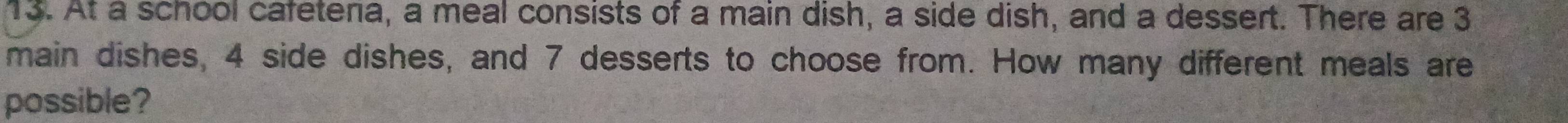 At a school cafetena, a meal consists of a main dish, a side dish, and a dessert. There are 3
main dishes, 4 side dishes, and 7 desserts to choose from. How many different meals are 
possible?