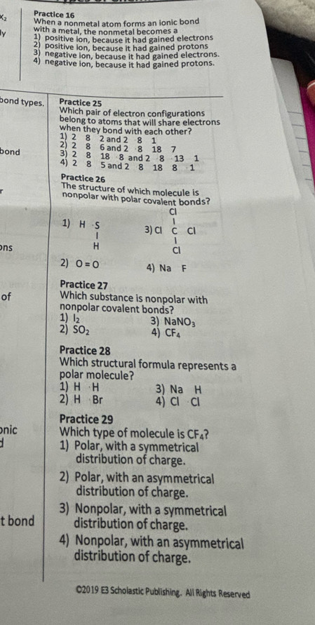 Practice 16
When a nonmetal atom forms an ionic bond
N with a metal, the nonmetal becomes a
1) positive ion, because it had gained electrons
2) positive ion, because it had gained protons
3) negative ion, because it had gained electrons.
4) negative ion, because it had gained protons.
bond types. Practice 25
Which pair of electron configurations
belong to atoms that will share electrons
when they bond with each other?
1) 2 8 2 and 2 8 1
2) 2 8 6 and 2 8 18 7
bond 3) 2 8 18 8 and 2 8 13 1
4) 2 8 5 and 2 8 18 8 1
Practice 26
The structure of which molecule is
nonpolar with polar covalent bonds?
Cl
1) H S 3) Cl C 
ons H
CI
2) 0=0 4) Na F
Practice 27
of Which substance is nonpolar with
nonpolar covalent bonds?
1) l_2 3) NaNO_3
2) SO_2 4) CF_4
Practice 28
Which structural formula represents a
polar molecule?
1) H H 3) Na H
2) H Br 4Cl Cl
Practice 29
nic Which type of molecule is CF_4 ?
1) Polar, with a symmetrical
distribution of charge.
2) Polar, with an asymmetrical
distribution of charge.
3) Nonpolar, with a symmetrical
t bond distribution of charge.
4) Nonpolar, with an asymmetrical
distribution of charge.
C2019 E3 Scholastic Publishing. All Rights Reserved