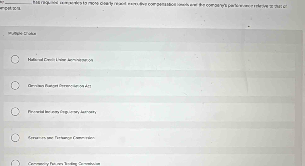 1e _has required companies to more clearly report executive compensation levels and the company's performance relative to that of
mpetitors.
Multiple Choice
National Credit Union Administration
Omnibus Budget Reconciliation Act
Financial Industry Regulatory Authority
Securities and Exchange Commission
Commodity Futures Trading Commission