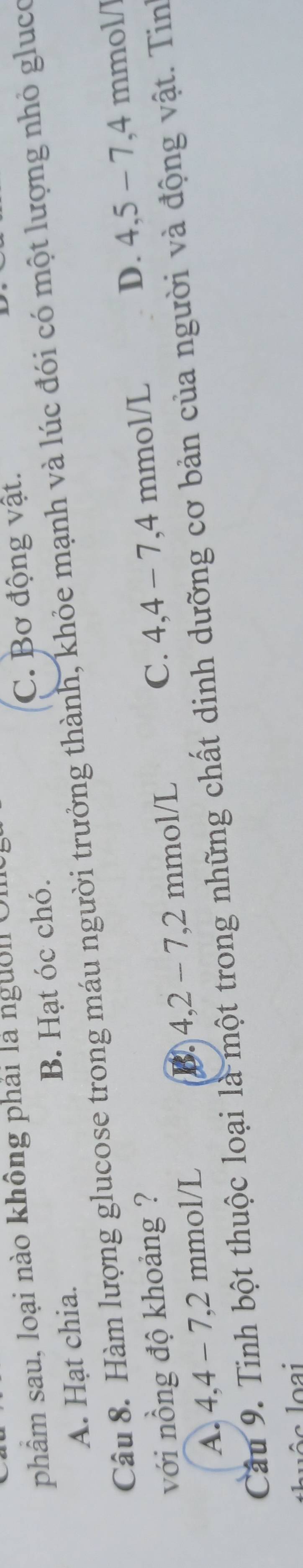 phẩm sau, loại nào không phải là ngườl O,
C. Bơ động vật.
A. Hạt chia. B. Hạt óc chó.
Câu 8. Hàm lượng glucose trong máu người trưởng thành, khỏe mạnh và lúc đói có một lượng nhỏ glụco
với nồng độ khoảng ? C. 4,4-7, 4 mm 1/1
A. 4,4 - 7,2 mmol/L mmol/L D. 4,5-7, 4 mmol /
B. 4, 2-7, 2
Cầu 9. Tinh bột thuộc loại là một trong những chất dinh dưỡng cơ bản của người và động vật. Tin