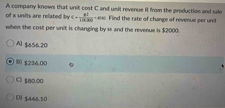 A company knows that unit cost C and unit revenue R from the production and sale
of x units are related by C= R^2/118,000 +6562 Find the rate of change of revenue per unit
when the cost per unit is changing by ss and the revenue is $2000.
A) $656.20
B) $236.00
C) $80.00
D) $446.10