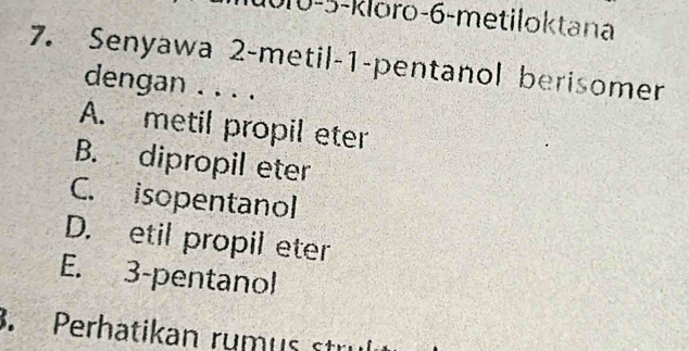 010-5-kloro- 6 -metiloktana
7. Senyawa 2 -metil -1 -pentanol berisomer
dengan . . . .
A. metil propil eter
B. dipropil eter
C. isopentanol
D. etil propil eter
E. 3 -pentanol
3. Perhatikan rumus stri