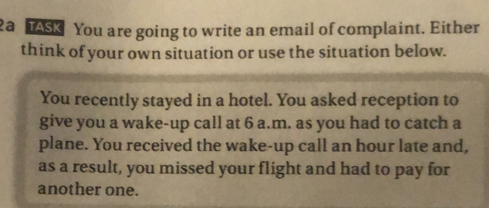 2a TASK You are going to write an email of complaint. Either 
think of your own situation or use the situation below. 
You recently stayed in a hotel. You asked reception to 
give you a wake-up call at 6 a.m. as you had to catch a 
plane. You received the wake-up call an hour late and, 
as a result, you missed your flight and had to pay for 
another one.