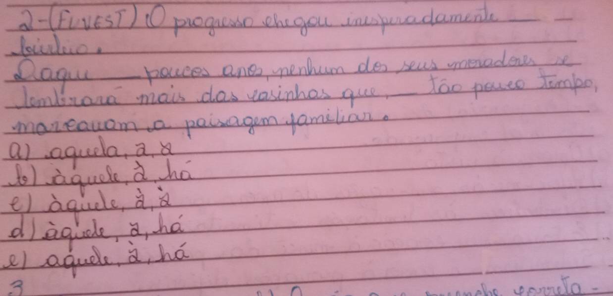 2-(FivesT) 0 progueao the you inspuradamenl
Qagou pouces and nenhum dos seus meradenes he
lombrana mais clas vasinhes que, Too pecto Timpo
maneauam a paisagem amilian.
a) aquela, a
olaquel à há
e) aquele à
dagidle, a, hé
e) aquel à, há
3
mnthe ponnele.