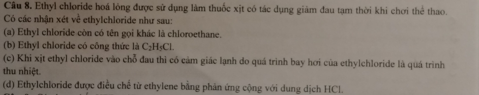 Ethyl chloride hoá lỏng được sử dụng làm thuốc xịt có tác dụng giảm đau tạm thời khi chơi thể thao.
Có các nhận xét về ethylchloride như sau:
(a) Ethyl chloride còn có tên gọi khác là chloroethane.
(b) Ethyl chloride có công thức là C_2H_5Cl.
(c) Khi xịt ethyl chloride vào chỗ đau thì có cảm giác lạnh do quá trình bay hơi của ethylchloride là quá trình
thu nhiệt.
(d) Ethylchloride được điều chế từ ethylene bằng phản ứng cộng với dung dịch HCl.