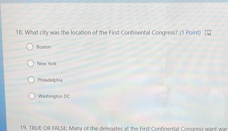 What city was the location of the First Continental Congress? (1 Point)
Boston
New York
Philadelphia
Washington DC
19. TRUE OR FALSE: Many of the deleqates at the First Continental Congress want war