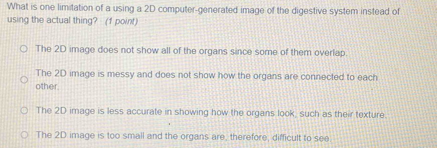 What is one limitation of a using a 2D computer-generated image of the digestive system instead of
using the actual thing? (1 point)
The 2D image does not show all of the organs since some of them overlap.
The 2D image is messy and does not show how the organs are connected to each
other.
The 2D image is less accurate in showing how the organs look, such as their texture.
The 2D image is too small and the organs are, therefore, difficult to see.