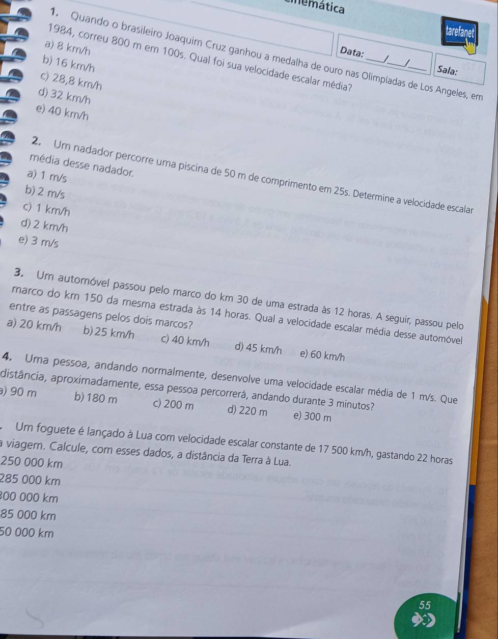 tnemática
tarefanet
a) 8 km/h
1984, correu 800 m em 100s. Qual foi sua velocidade escalar média_
Quando o brasileiro Joaquim Cruz ganhou a medalha de ouro nas Olimpíadas de Los Angeles, em
Data: J
b) 16 km/h
Sala:
c) 28,8 km/h
d) 32 km/h
e) 40 km/h
média desse nadador.
a) 1 m/s
2. Um nadador percorre uma píscina de 50 m de comprimento em 25s. Determine a velocidade escalar
b) 2 m/s
c) 1 km/h
d) 2 km/h
e) 3 m/s
3. Um automóvel passou pelo marco do km 30 de uma estrada às 12 horas. A seguir, passou pelo
marco do km 150 da mesma estrada às 14 horas. Qual a velocidade escalar média desse automóvel
entre as passagens pelos dois marcos?
a) 20 km/h b) 25 km/h c) 40 km/h d) 45 km/h e) 60 km/h
4. Uma pessoa, andando normalmente, desenvolve uma velocidade escalar média de 1 m/s. Que
distância, aproximadamente, essa pessoa percorrerá, andando durante 3 minutos?
) 90 m b) 180 m c) 200 m d) 220 m e) 300 m
Um foguete é lançado à Lua com velocidade escalar constante de 17 500 km/h, gastando 22 horas
a viagem. Calcule, com esses dados, a distância da Terra à Lua.
250 000 km
285 000 km
00 000 km
85 000 km
50 000 km