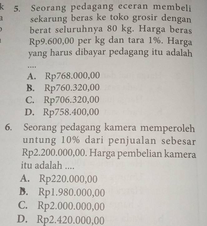 < 5. Seorang pedagang eceran membeli
a sekarung beras ke toko grosir dengan
berat seluruhnya 80 kg. Harga beras
Rp9.600,00 per kg dan tara 1%. Harga
yang harus dibayar pedagang itu adalah
…
A. Rp768.000,00
B. Rp760.320,00
C. Rp706.320,00
D. Rp758.400,00
6. Seorang pedagang kamera memperoleh
untung 10% dari penjualan sebesar
Rp2.200.000,00. Harga pembelian kamera
itu adalah ....
A. Rp220.000,00
B. Rp1.980.000,00
C. Rp2.000.000,00
D. Rp2.420.000,00